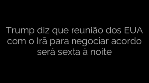 ​Trump diz que reunião dos EUA com o Irã para negociar acordo será sexta à noite 